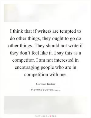 I think that if writers are tempted to do other things, they ought to go do other things. They should not write if they don’t feel like it. I say this as a competitor. I am not interested in encouraging people who are in competition with me Picture Quote #1