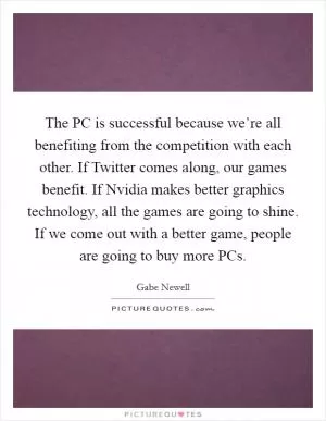 The PC is successful because we’re all benefiting from the competition with each other. If Twitter comes along, our games benefit. If Nvidia makes better graphics technology, all the games are going to shine. If we come out with a better game, people are going to buy more PCs Picture Quote #1