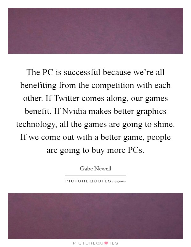 The PC is successful because we're all benefiting from the competition with each other. If Twitter comes along, our games benefit. If Nvidia makes better graphics technology, all the games are going to shine. If we come out with a better game, people are going to buy more PCs. Picture Quote #1