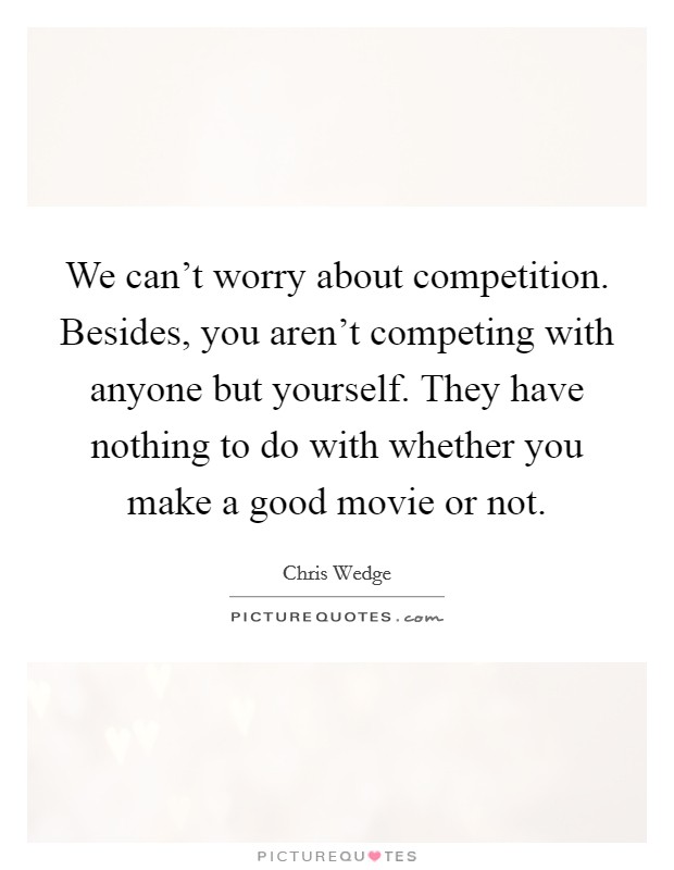 We can't worry about competition. Besides, you aren't competing with anyone but yourself. They have nothing to do with whether you make a good movie or not. Picture Quote #1