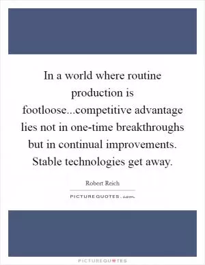 In a world where routine production is footloose...competitive advantage lies not in one-time breakthroughs but in continual improvements. Stable technologies get away Picture Quote #1
