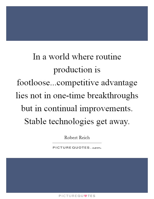 In a world where routine production is footloose...competitive advantage lies not in one-time breakthroughs but in continual improvements. Stable technologies get away. Picture Quote #1