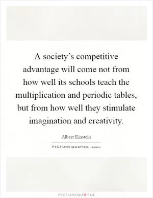 A society’s competitive advantage will come not from how well its schools teach the multiplication and periodic tables, but from how well they stimulate imagination and creativity Picture Quote #1