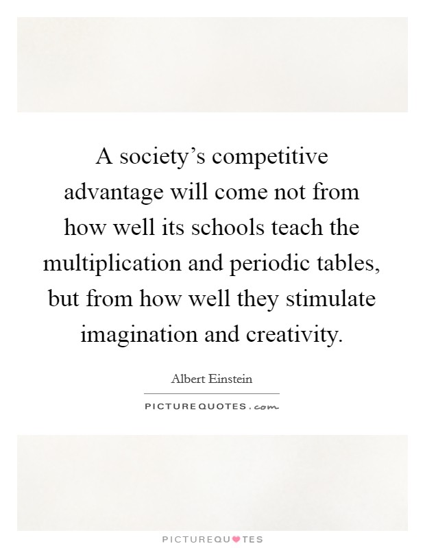 A society's competitive advantage will come not from how well its schools teach the multiplication and periodic tables, but from how well they stimulate imagination and creativity. Picture Quote #1