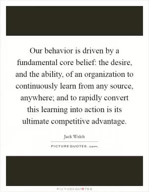 Our behavior is driven by a fundamental core belief: the desire, and the ability, of an organization to continuously learn from any source, anywhere; and to rapidly convert this learning into action is its ultimate competitive advantage Picture Quote #1
