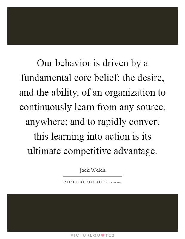 Our behavior is driven by a fundamental core belief: the desire, and the ability, of an organization to continuously learn from any source, anywhere; and to rapidly convert this learning into action is its ultimate competitive advantage. Picture Quote #1