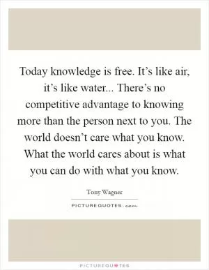 Today knowledge is free. It’s like air, it’s like water... There’s no competitive advantage to knowing more than the person next to you. The world doesn’t care what you know. What the world cares about is what you can do with what you know Picture Quote #1
