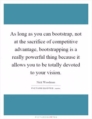 As long as you can bootstrap, not at the sacrifice of competitive advantage, bootstrapping is a really powerful thing because it allows you to be totally devoted to your vision Picture Quote #1