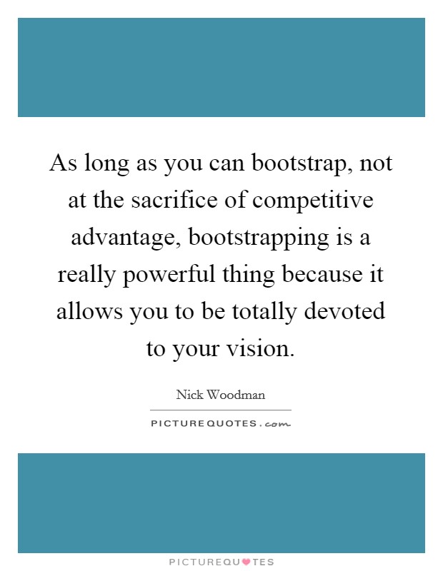 As long as you can bootstrap, not at the sacrifice of competitive advantage, bootstrapping is a really powerful thing because it allows you to be totally devoted to your vision. Picture Quote #1