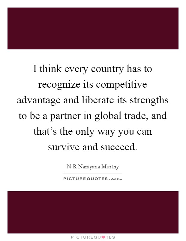 I think every country has to recognize its competitive advantage and liberate its strengths to be a partner in global trade, and that’s the only way you can survive and succeed Picture Quote #1