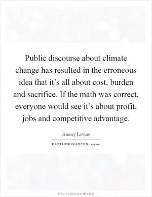 Public discourse about climate change has resulted in the erroneous idea that it’s all about cost, burden and sacrifice. If the math was correct, everyone would see it’s about profit, jobs and competitive advantage Picture Quote #1