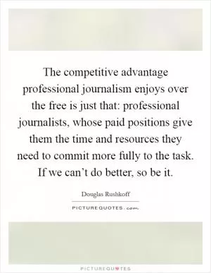 The competitive advantage professional journalism enjoys over the free is just that: professional journalists, whose paid positions give them the time and resources they need to commit more fully to the task. If we can’t do better, so be it Picture Quote #1