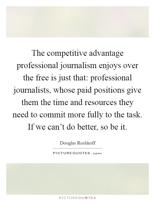 The competitive advantage professional journalism enjoys over the free is just that: professional journalists, whose paid positions give them the time and resources they need to commit more fully to the task. If we can't do better, so be it. Picture Quote #1