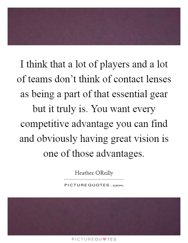 I think that a lot of players and a lot of teams don't think of contact lenses as being a part of that essential gear but it truly is. You want every competitive advantage you can find and obviously having great vision is one of those advantages. Picture Quote #1