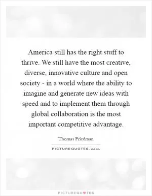 America still has the right stuff to thrive. We still have the most creative, diverse, innovative culture and open society - in a world where the ability to imagine and generate new ideas with speed and to implement them through global collaboration is the most important competitive advantage Picture Quote #1