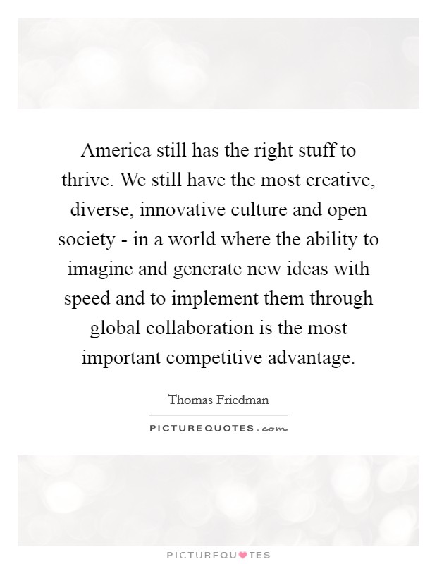 America still has the right stuff to thrive. We still have the most creative, diverse, innovative culture and open society - in a world where the ability to imagine and generate new ideas with speed and to implement them through global collaboration is the most important competitive advantage. Picture Quote #1
