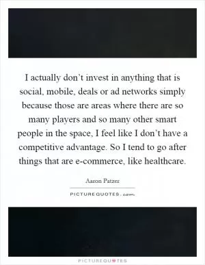 I actually don’t invest in anything that is social, mobile, deals or ad networks simply because those are areas where there are so many players and so many other smart people in the space, I feel like I don’t have a competitive advantage. So I tend to go after things that are e-commerce, like healthcare Picture Quote #1