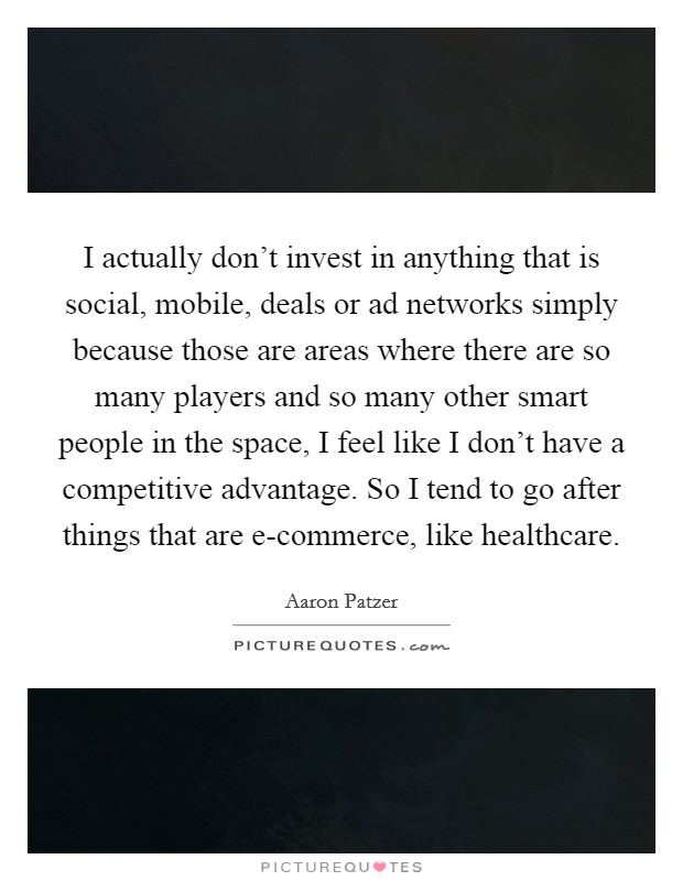 I actually don't invest in anything that is social, mobile, deals or ad networks simply because those are areas where there are so many players and so many other smart people in the space, I feel like I don't have a competitive advantage. So I tend to go after things that are e-commerce, like healthcare. Picture Quote #1