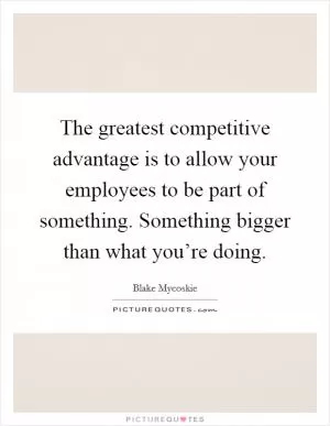 The greatest competitive advantage is to allow your employees to be part of something. Something bigger than what you’re doing Picture Quote #1