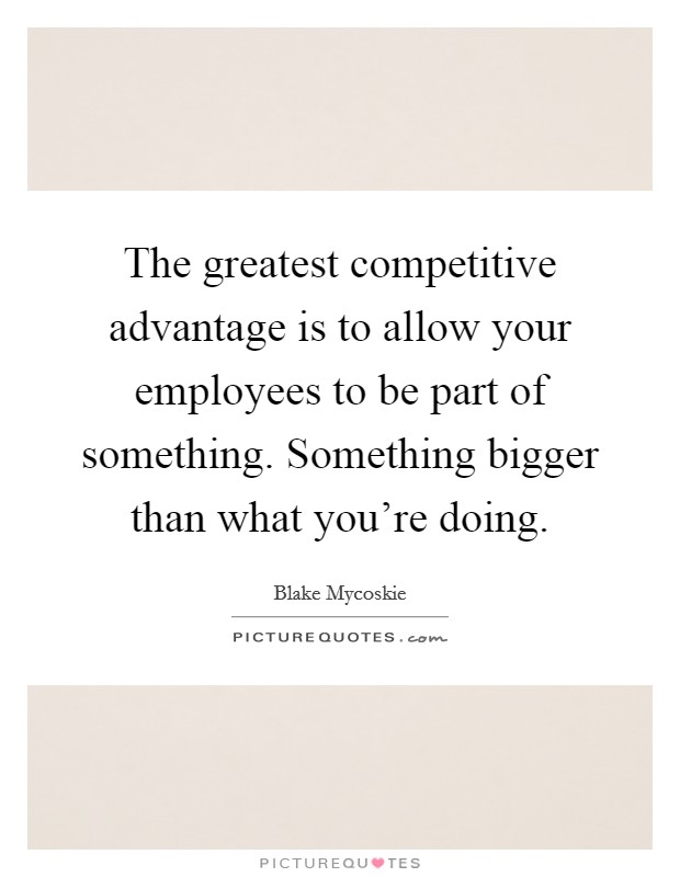 The greatest competitive advantage is to allow your employees to be part of something. Something bigger than what you're doing. Picture Quote #1