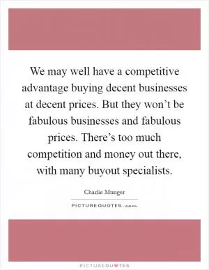We may well have a competitive advantage buying decent businesses at decent prices. But they won’t be fabulous businesses and fabulous prices. There’s too much competition and money out there, with many buyout specialists Picture Quote #1