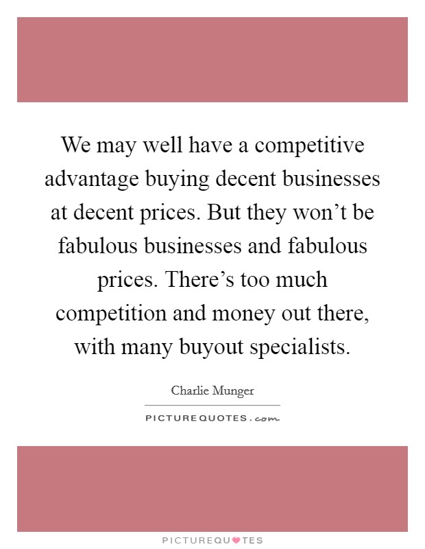 We may well have a competitive advantage buying decent businesses at decent prices. But they won't be fabulous businesses and fabulous prices. There's too much competition and money out there, with many buyout specialists. Picture Quote #1