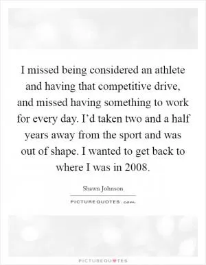 I missed being considered an athlete and having that competitive drive, and missed having something to work for every day. I’d taken two and a half years away from the sport and was out of shape. I wanted to get back to where I was in 2008 Picture Quote #1