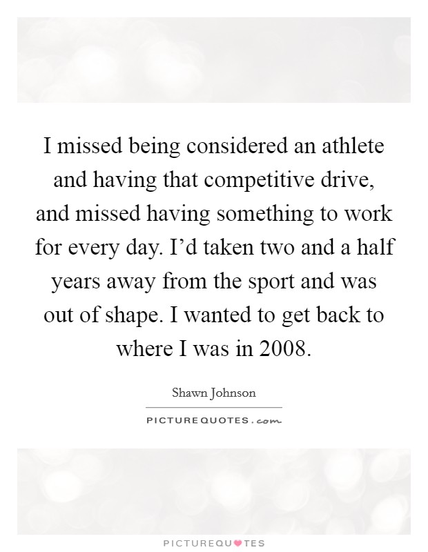 I missed being considered an athlete and having that competitive drive, and missed having something to work for every day. I'd taken two and a half years away from the sport and was out of shape. I wanted to get back to where I was in 2008. Picture Quote #1
