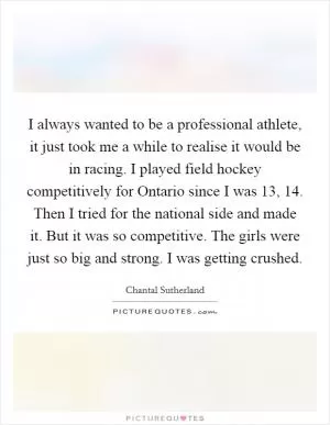 I always wanted to be a professional athlete, it just took me a while to realise it would be in racing. I played field hockey competitively for Ontario since I was 13, 14. Then I tried for the national side and made it. But it was so competitive. The girls were just so big and strong. I was getting crushed Picture Quote #1