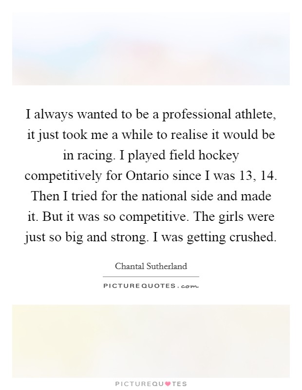 I always wanted to be a professional athlete, it just took me a while to realise it would be in racing. I played field hockey competitively for Ontario since I was 13, 14. Then I tried for the national side and made it. But it was so competitive. The girls were just so big and strong. I was getting crushed. Picture Quote #1