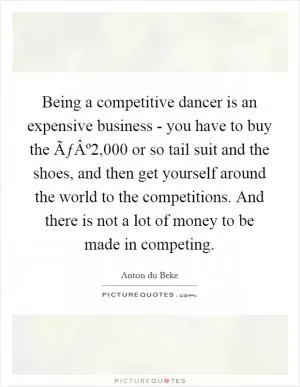 Being a competitive dancer is an expensive business - you have to buy the ÃƒÂº2,000 or so tail suit and the shoes, and then get yourself around the world to the competitions. And there is not a lot of money to be made in competing Picture Quote #1