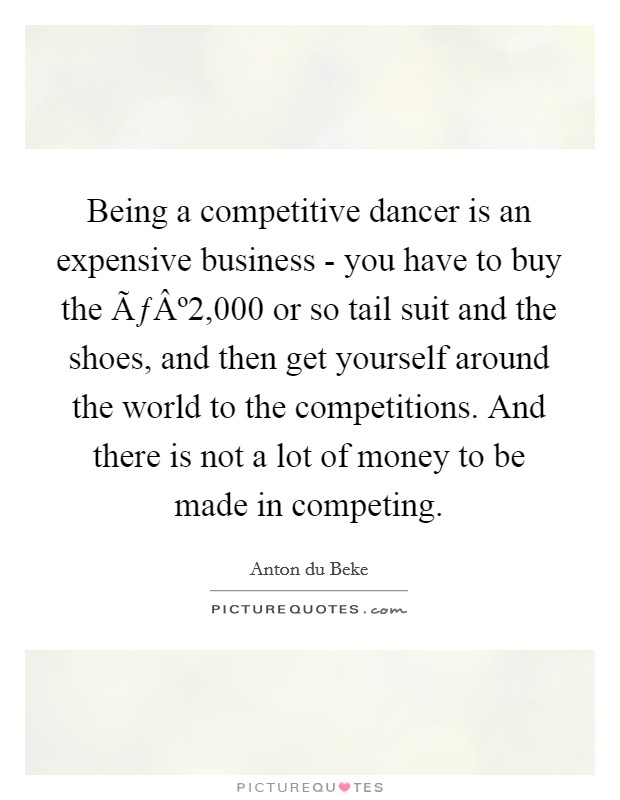 Being a competitive dancer is an expensive business - you have to buy the ÃƒÂº2,000 or so tail suit and the shoes, and then get yourself around the world to the competitions. And there is not a lot of money to be made in competing. Picture Quote #1