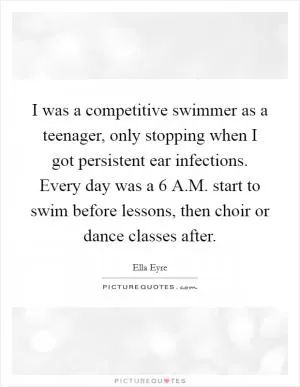 I was a competitive swimmer as a teenager, only stopping when I got persistent ear infections. Every day was a 6 A.M. start to swim before lessons, then choir or dance classes after Picture Quote #1