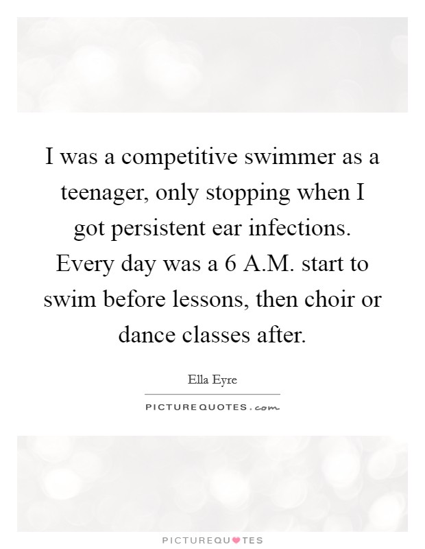 I was a competitive swimmer as a teenager, only stopping when I got persistent ear infections. Every day was a 6 A.M. start to swim before lessons, then choir or dance classes after. Picture Quote #1