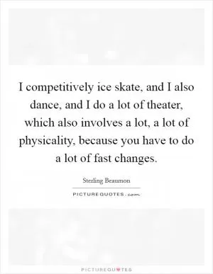 I competitively ice skate, and I also dance, and I do a lot of theater, which also involves a lot, a lot of physicality, because you have to do a lot of fast changes Picture Quote #1
