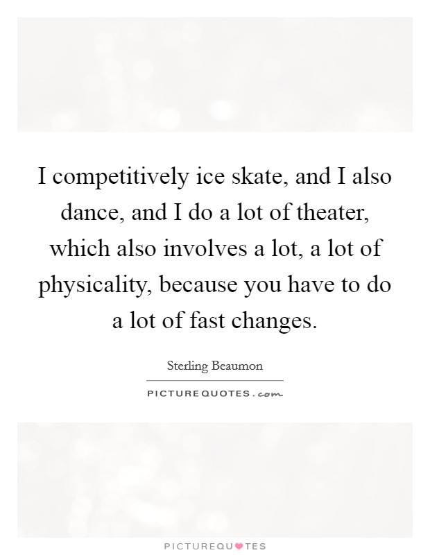 I competitively ice skate, and I also dance, and I do a lot of theater, which also involves a lot, a lot of physicality, because you have to do a lot of fast changes. Picture Quote #1