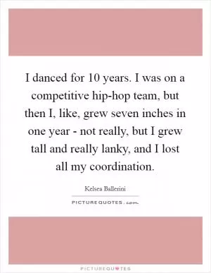 I danced for 10 years. I was on a competitive hip-hop team, but then I, like, grew seven inches in one year - not really, but I grew tall and really lanky, and I lost all my coordination Picture Quote #1