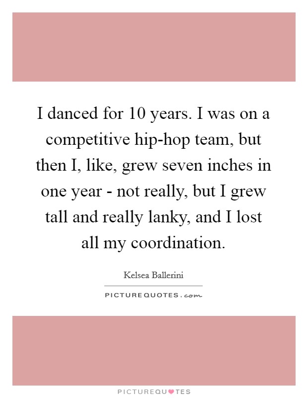 I danced for 10 years. I was on a competitive hip-hop team, but then I, like, grew seven inches in one year - not really, but I grew tall and really lanky, and I lost all my coordination. Picture Quote #1