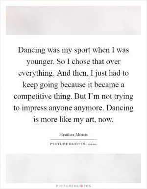 Dancing was my sport when I was younger. So I chose that over everything. And then, I just had to keep going because it became a competitive thing. But I’m not trying to impress anyone anymore. Dancing is more like my art, now Picture Quote #1