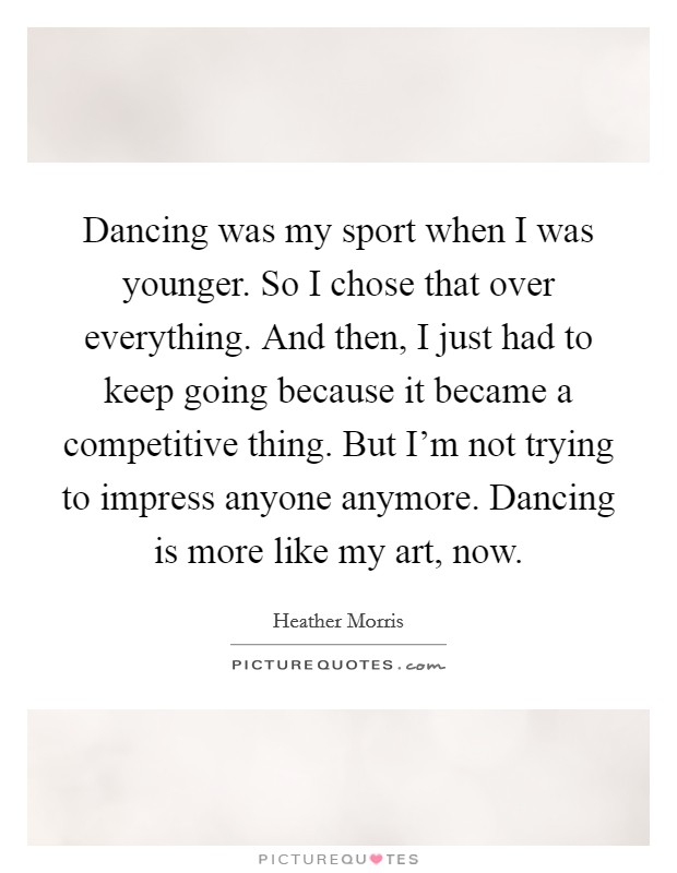 Dancing was my sport when I was younger. So I chose that over everything. And then, I just had to keep going because it became a competitive thing. But I'm not trying to impress anyone anymore. Dancing is more like my art, now. Picture Quote #1