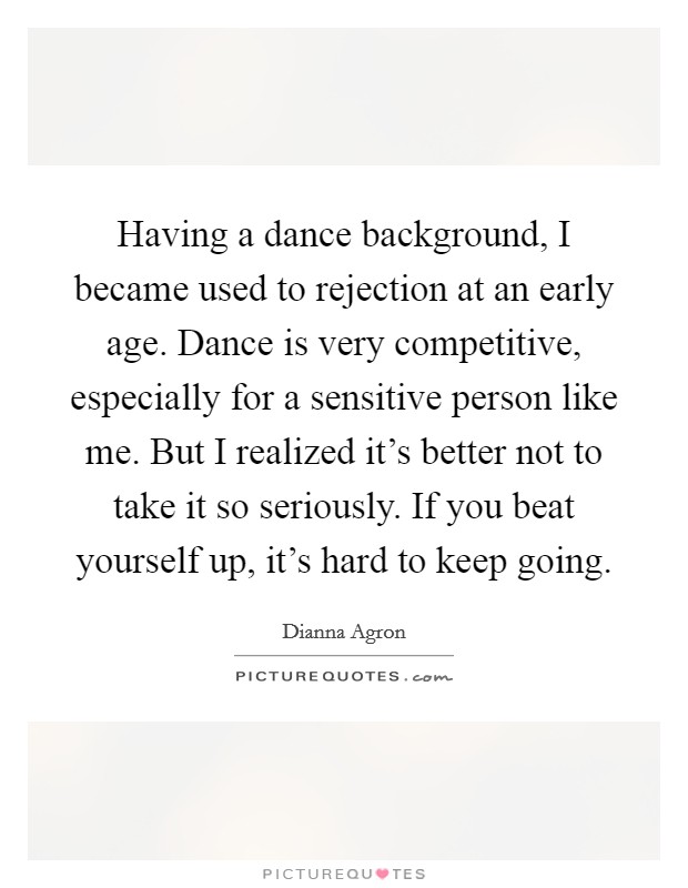 Having a dance background, I became used to rejection at an early age. Dance is very competitive, especially for a sensitive person like me. But I realized it's better not to take it so seriously. If you beat yourself up, it's hard to keep going. Picture Quote #1