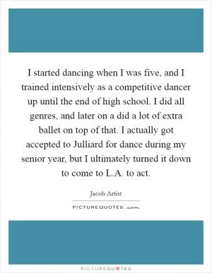 I started dancing when I was five, and I trained intensively as a competitive dancer up until the end of high school. I did all genres, and later on a did a lot of extra ballet on top of that. I actually got accepted to Julliard for dance during my senior year, but I ultimately turned it down to come to L.A. to act Picture Quote #1