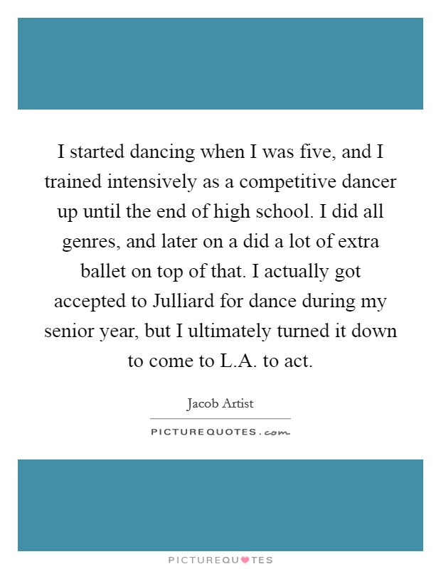 I started dancing when I was five, and I trained intensively as a competitive dancer up until the end of high school. I did all genres, and later on a did a lot of extra ballet on top of that. I actually got accepted to Julliard for dance during my senior year, but I ultimately turned it down to come to L.A. to act. Picture Quote #1