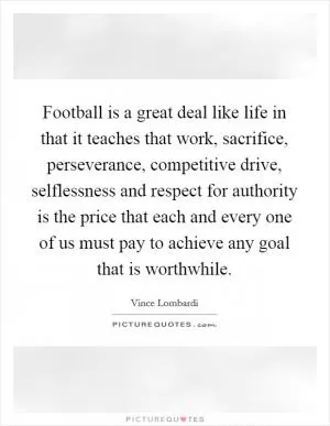 Football is a great deal like life in that it teaches that work, sacrifice, perseverance, competitive drive, selflessness and respect for authority is the price that each and every one of us must pay to achieve any goal that is worthwhile Picture Quote #1