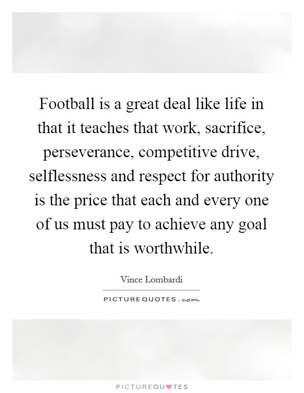 Football is a great deal like life in that it teaches that work, sacrifice, perseverance, competitive drive, selflessness and respect for authority is the price that each and every one of us must pay to achieve any goal that is worthwhile. Picture Quote #1