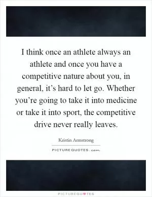 I think once an athlete always an athlete and once you have a competitive nature about you, in general, it’s hard to let go. Whether you’re going to take it into medicine or take it into sport, the competitive drive never really leaves Picture Quote #1
