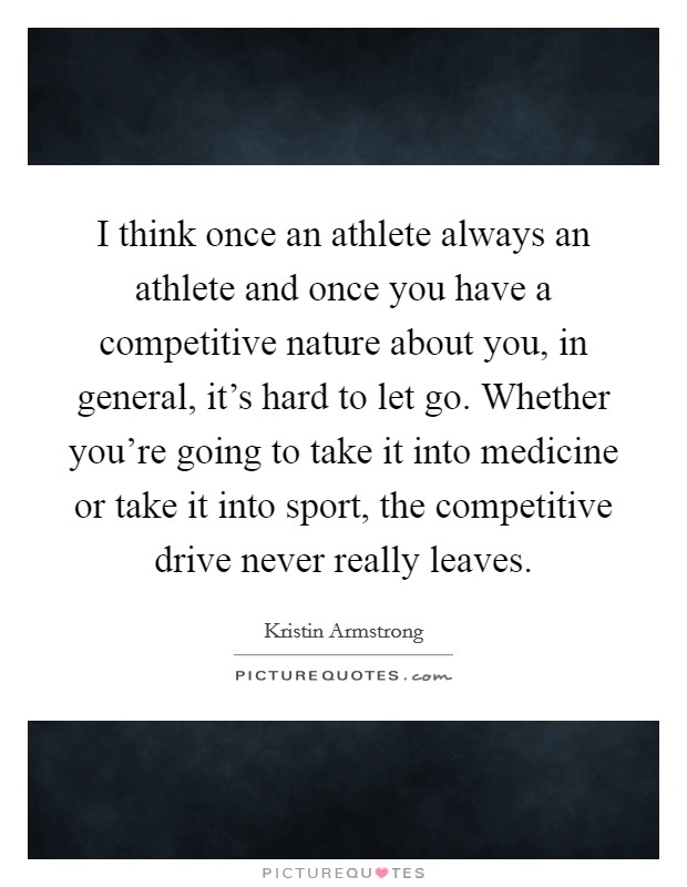 I think once an athlete always an athlete and once you have a competitive nature about you, in general, it's hard to let go. Whether you're going to take it into medicine or take it into sport, the competitive drive never really leaves. Picture Quote #1