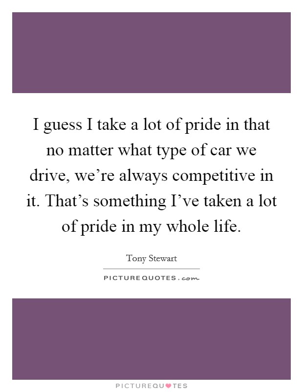 I guess I take a lot of pride in that no matter what type of car we drive, we're always competitive in it. That's something I've taken a lot of pride in my whole life. Picture Quote #1