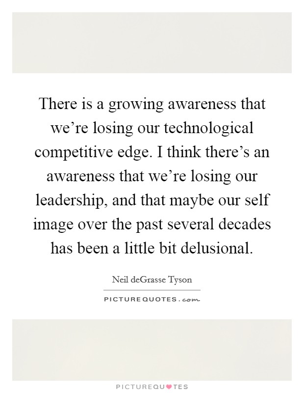 There is a growing awareness that we're losing our technological competitive edge. I think there's an awareness that we're losing our leadership, and that maybe our self image over the past several decades has been a little bit delusional. Picture Quote #1