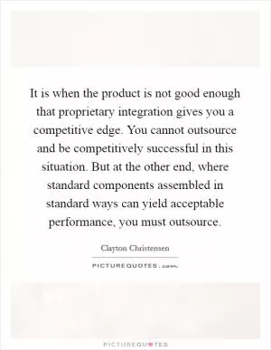 It is when the product is not good enough that proprietary integration gives you a competitive edge. You cannot outsource and be competitively successful in this situation. But at the other end, where standard components assembled in standard ways can yield acceptable performance, you must outsource Picture Quote #1